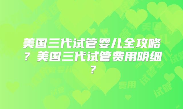 美国三代试管婴儿全攻略？美国三代试管费用明细？