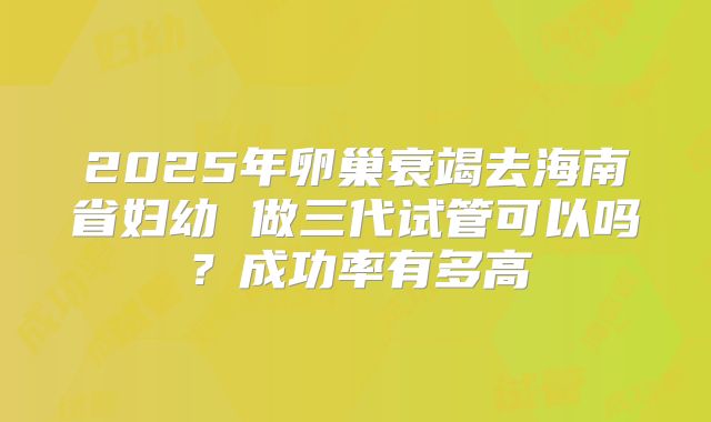 2025年卵巢衰竭去海南省妇幼 做三代试管可以吗?成功率有多高