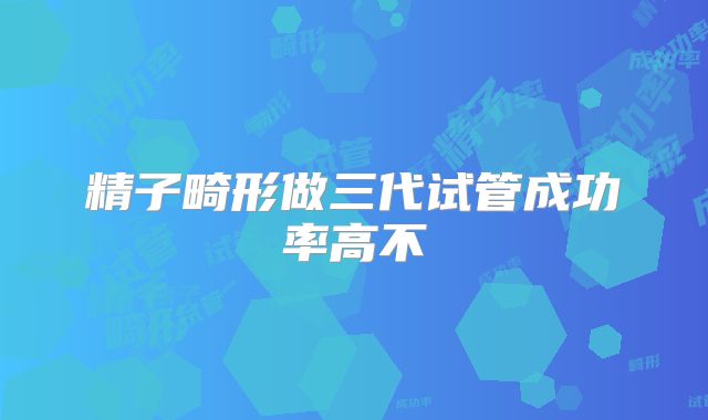 精子畸形做三代试管成功率高不