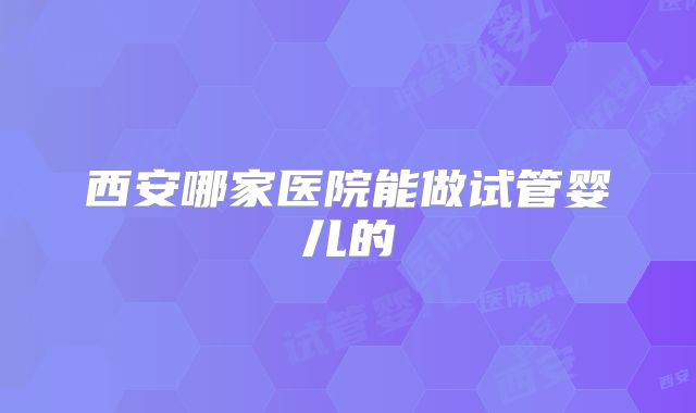 西安哪家医院能做试管婴儿的