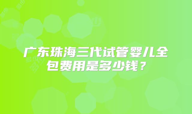 广东珠海三代试管婴儿全包费用是多少钱?
