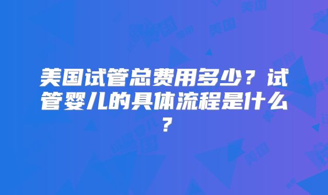 美国试管总费用多少？试管婴儿的具体流程是什么？