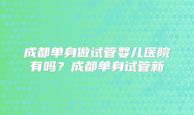 成都单身做试管婴儿医院有吗？成都单身试管新