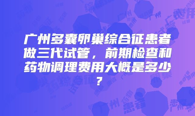 广州多囊卵巢综合征患者做三代试管，前期检查和药物调理费用大概是多少？