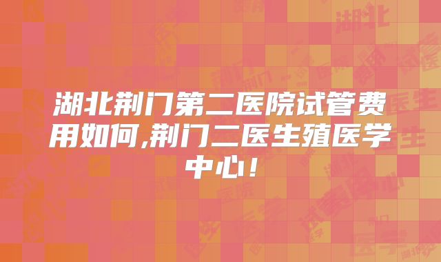湖北荆门第二医院试管费用如何,荆门二医生殖医学中心!