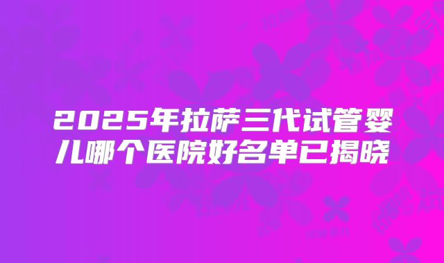 2025年拉萨三代试管婴儿哪个医院好名单已揭晓
