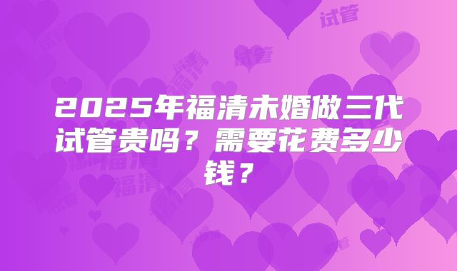 2025年福清未婚做三代试管贵吗？需要花费多少钱？