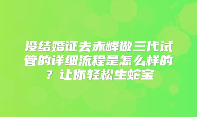 没结婚证去赤峰做三代试管的详细流程是怎么样的？让你轻松生蛇宝