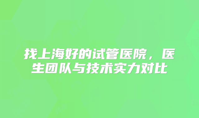 找上海好的试管医院，医生团队与技术实力对比