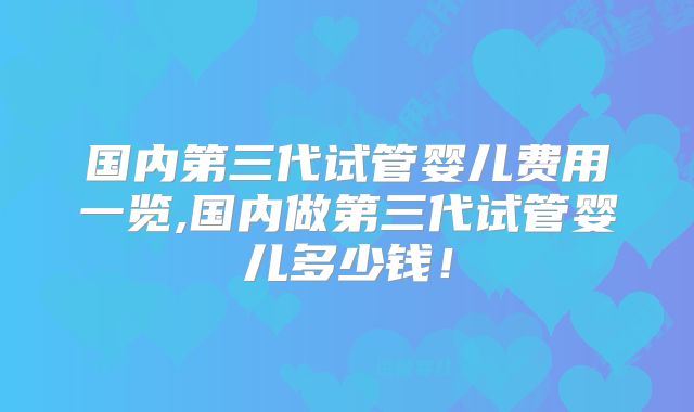国内第三代试管婴儿费用一览,国内做第三代试管婴儿多少钱！