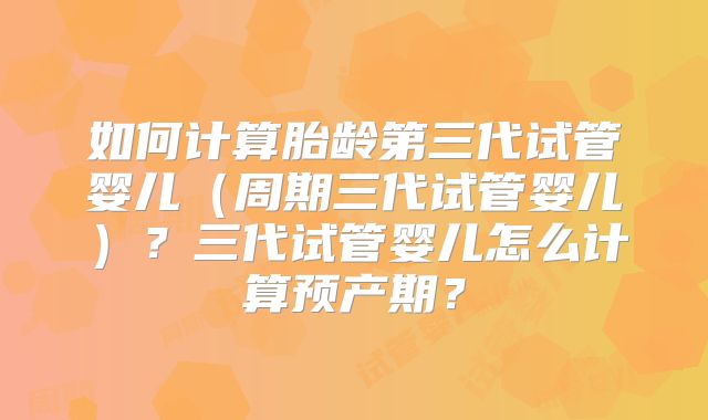 如何计算胎龄第三代试管婴儿（周期三代试管婴儿）？三代试管婴儿怎么计算预产期？