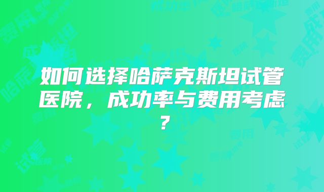 如何选择哈萨克斯坦试管医院，成功率与费用考虑？
