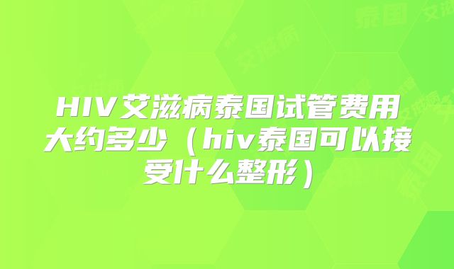 HIV艾滋病泰国试管费用大约多少（hiv泰国可以接受什么整形）