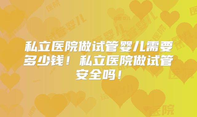 私立医院做试管婴儿需要多少钱！私立医院做试管安全吗！