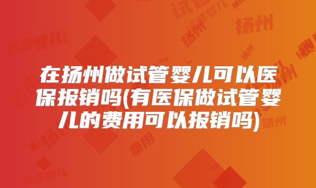 在扬州做试管婴儿可以医保报销吗(有医保做试管婴儿的费用可以报销吗)