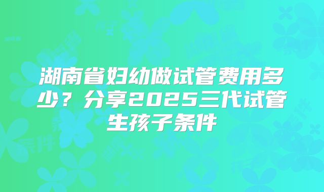 湖南省妇幼做试管费用多少？分享2025三代试管生孩子条件