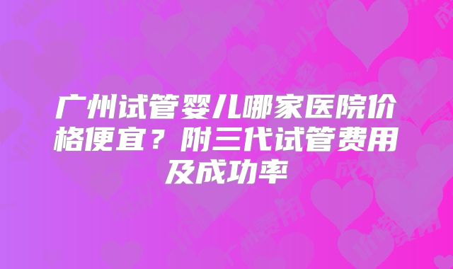 广州试管婴儿哪家医院价格便宜？附三代试管费用及成功率