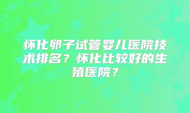怀化卵子试管婴儿医院技术排名？怀化比较好的生殖医院？