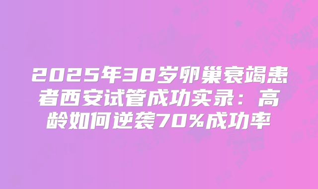 2025年38岁卵巢衰竭患者西安试管成功实录：高龄如何逆袭70%成功率