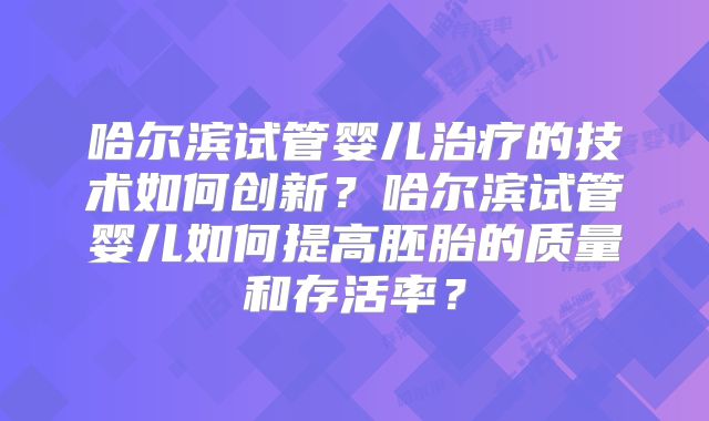 哈尔滨试管婴儿治疗的技术如何创新？哈尔滨试管婴儿如何提高胚胎的质量和存活率？