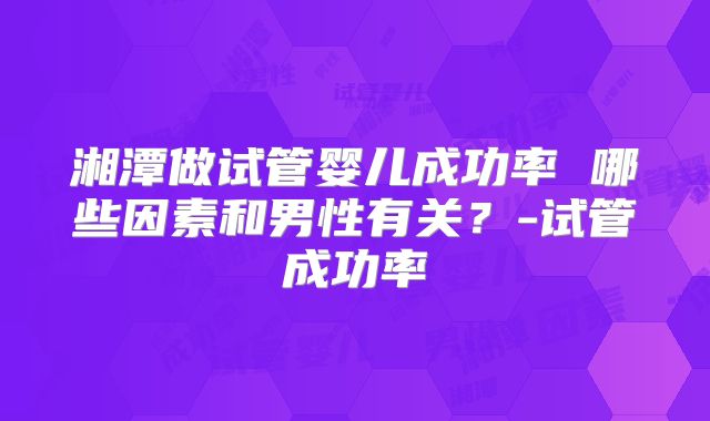 湘潭做试管婴儿成功率 哪些因素和男性有关？-试管成功率
