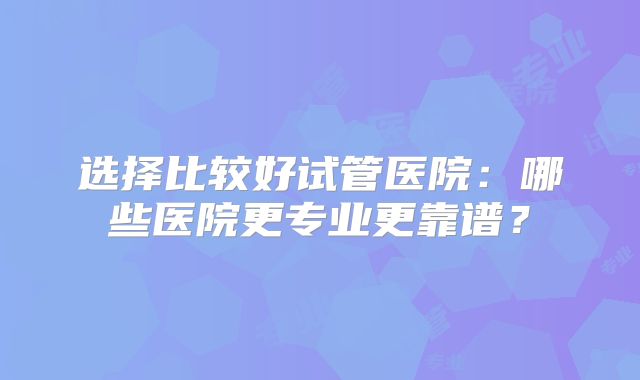 选择比较好试管医院：哪些医院更专业更靠谱？