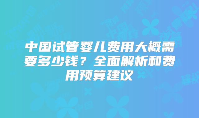 中国试管婴儿费用大概需要多少钱？全面解析和费用预算建议