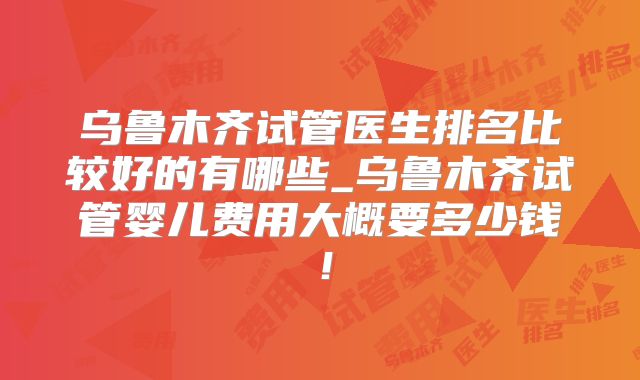 乌鲁木齐试管医生排名比较好的有哪些_乌鲁木齐试管婴儿费用大概要多少钱！