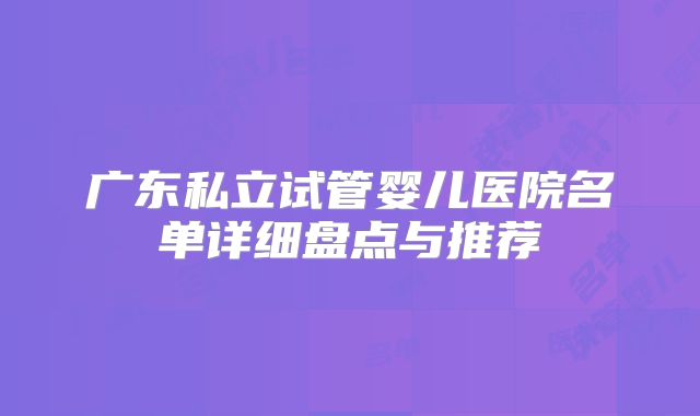 广东私立试管婴儿医院名单详细盘点与推荐