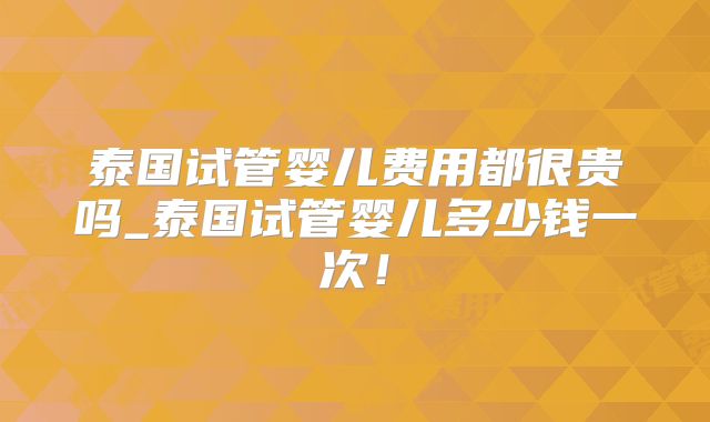 泰国试管婴儿费用都很贵吗_泰国试管婴儿多少钱一次！