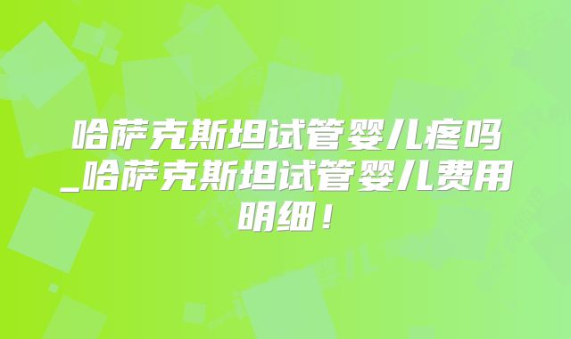 哈萨克斯坦试管婴儿疼吗_哈萨克斯坦试管婴儿费用明细！