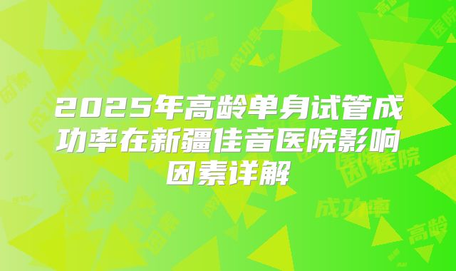 2025年高龄单身试管成功率在新疆佳音医院影响因素详解