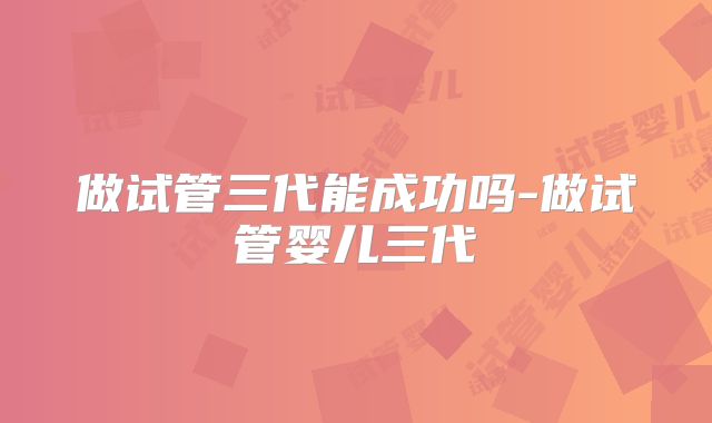 做试管三代能成功吗-做试管婴儿三代