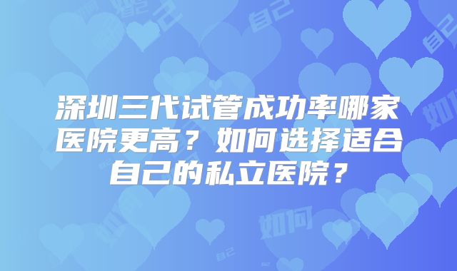 深圳三代试管成功率哪家医院更高?如何选择适合自己的私立医院?