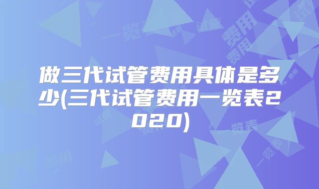 做三代试管费用具体是多少(三代试管费用一览表2020)