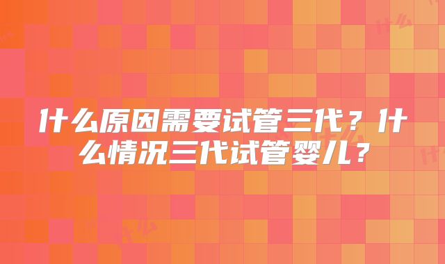什么原因需要试管三代?什么情况三代试管婴儿?