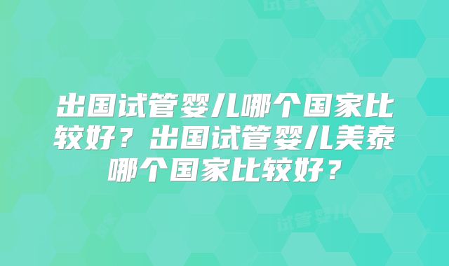 出国试管婴儿哪个国家比较好？出国试管婴儿美泰哪个国家比较好？