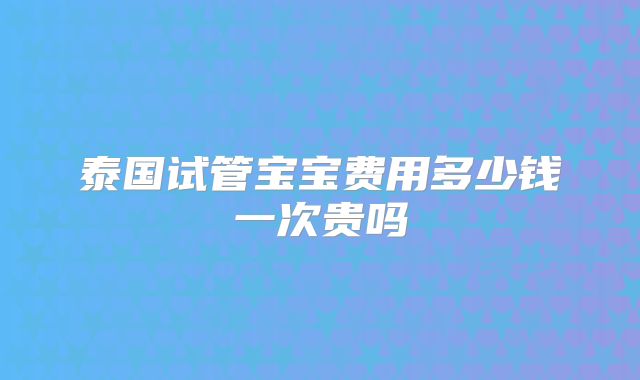 泰国试管宝宝费用多少钱一次贵吗