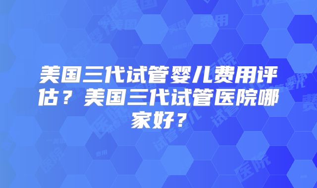 美国三代试管婴儿费用评估?美国三代试管医院哪家好?