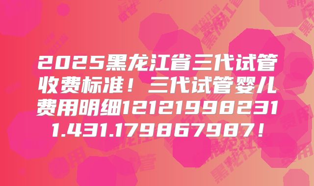 2025黑龙江省三代试管收费标准!三代试管婴儿费用明细121219982311.431.179867987!