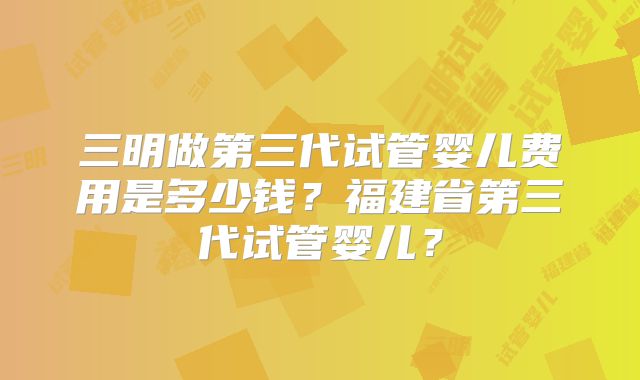 三明做第三代试管婴儿费用是多少钱？福建省第三代试管婴儿？