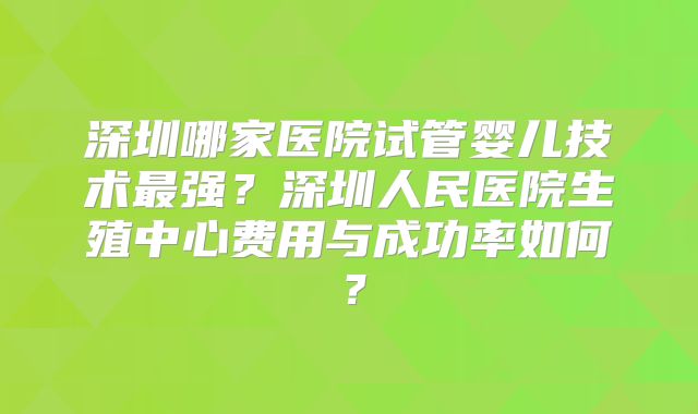 深圳哪家医院试管婴儿技术最强？深圳人民医院生殖中心费用与成功率如何？