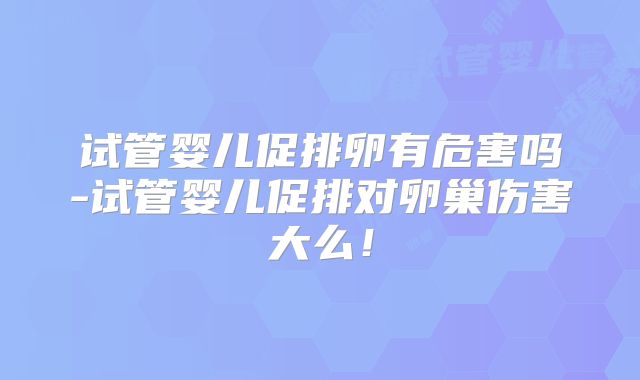 试管婴儿促排卵有危害吗-试管婴儿促排对卵巢伤害大么！