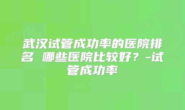 武汉试管成功率的医院排名 哪些医院比较好？-试管成功率
