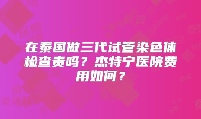 在泰国做三代试管染色体检查贵吗?杰特宁医院费用如何?
