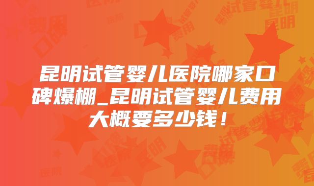 昆明试管婴儿医院哪家口碑爆棚_昆明试管婴儿费用大概要多少钱！