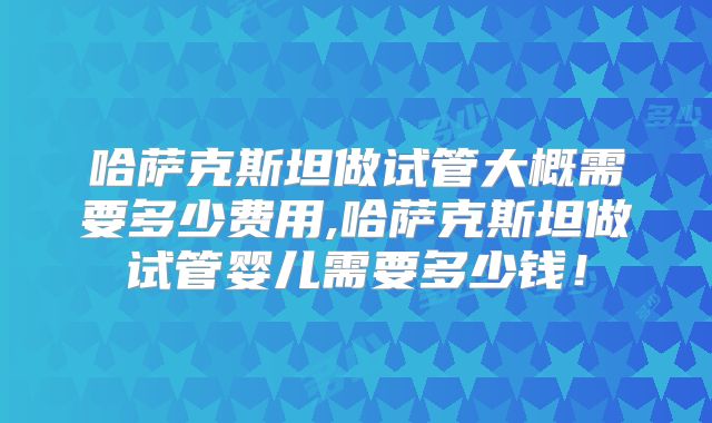 哈萨克斯坦做试管大概需要多少费用,哈萨克斯坦做试管婴儿需要多少钱！