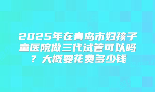 2025年在青岛市妇孩子童医院做三代试管可以吗？大概要花费多少钱