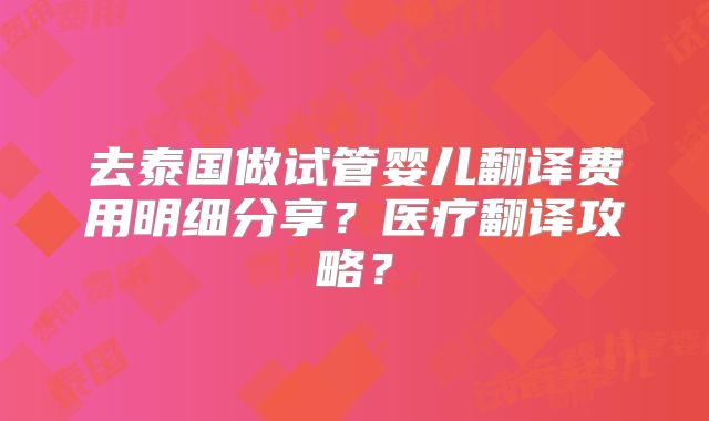 去泰国做试管婴儿翻译费用明细分享?医疗翻译攻略?