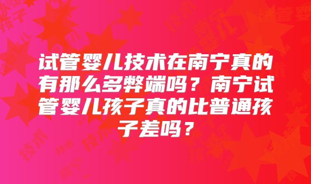 试管婴儿技术在南宁真的有那么多弊端吗?南宁试管婴儿孩子真的比普通孩子差吗?